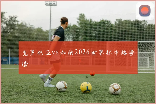 克罗地亚vs加纳2026世界杯中路渗透