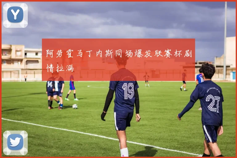 阿劳霍马丁内斯同场爆发联赛杯剧情拉满