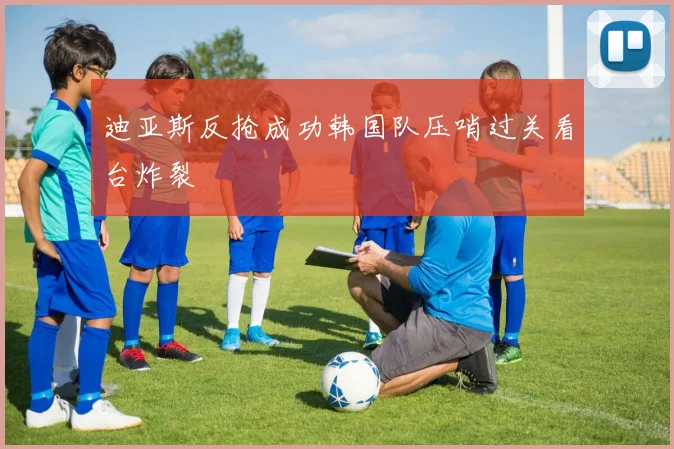 迪亚斯反抢成功韩国队压哨过关看台炸裂