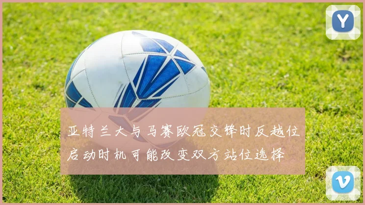 亚特兰大与马赛欧冠交锋时反越位启动时机可能改变双方站位选择