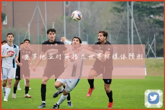克罗地亚对英格兰世界杯媒体预测