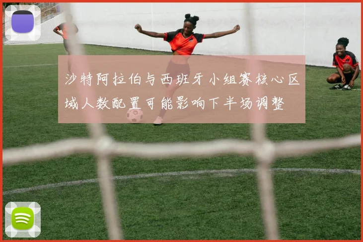 沙特阿拉伯与西班牙小组赛核心区域人数配置可能影响下半场调整