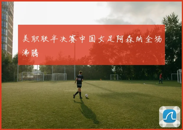 美职联半决赛中国女足阿森纳全场沸腾