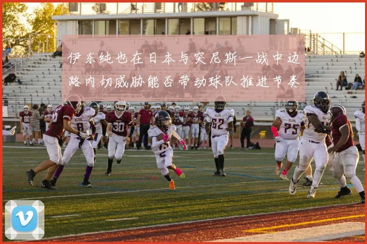 伊东纯也在日本与突尼斯一战中边路内切威胁能否带动球队推进节奏