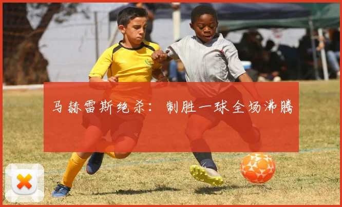 马赫雷斯绝杀：制胜一球全场沸腾