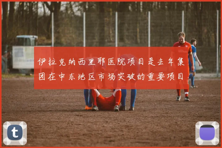 伊拉克纳西里耶医院项目是去年集团在中东地区市场突破的重要项目