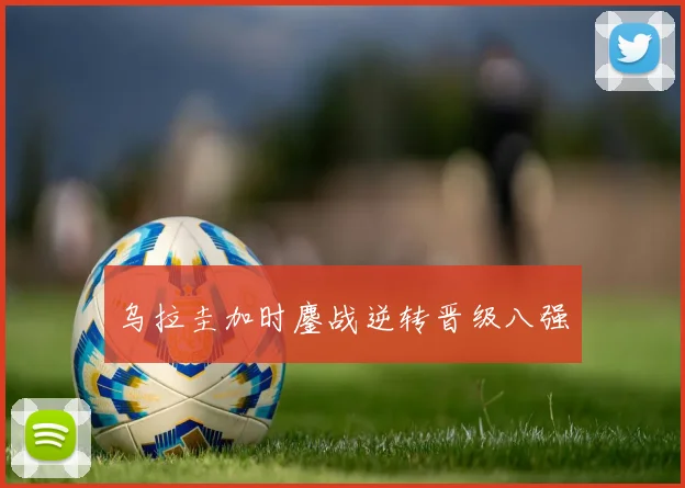 乌拉圭加时鏖战逆转晋级八强