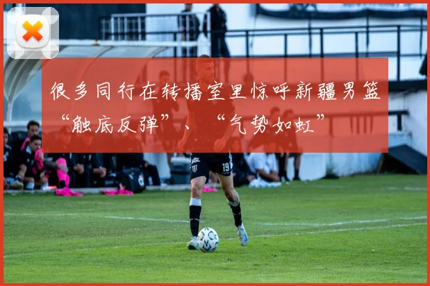 很多同行在转播室里惊呼新疆男篮“触底反弹”、“气势如虹”