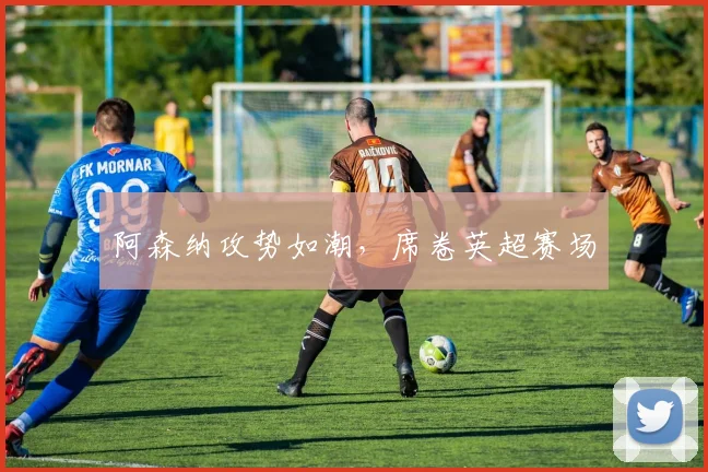 阿森纳攻势如潮，席卷英超赛场