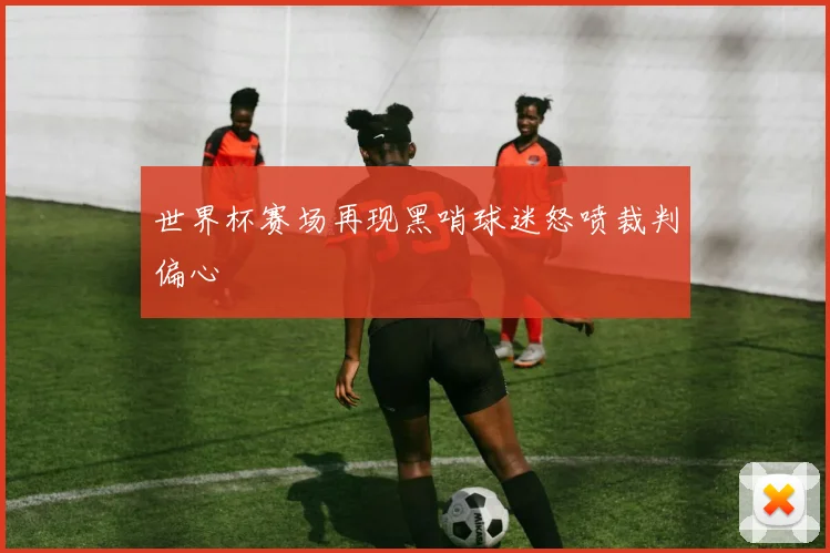 世界杯赛场再现黑哨球迷怒喷裁判偏心