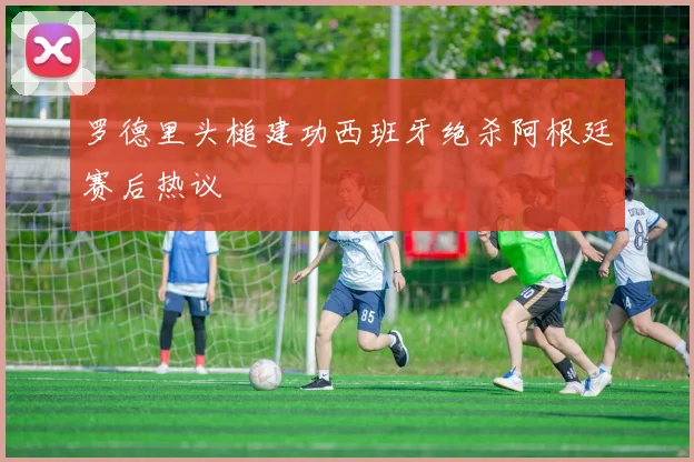 罗德里头槌建功西班牙绝杀阿根廷赛后热议