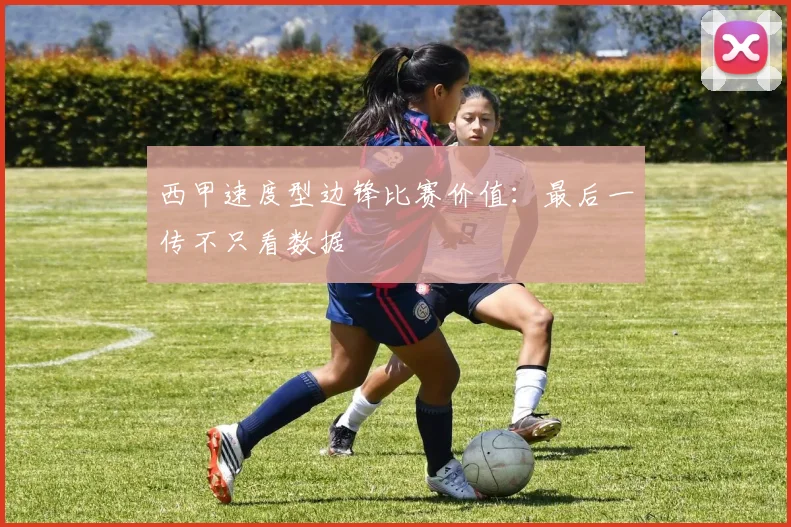 西甲速度型边锋比赛价值：最后一传不只看数据