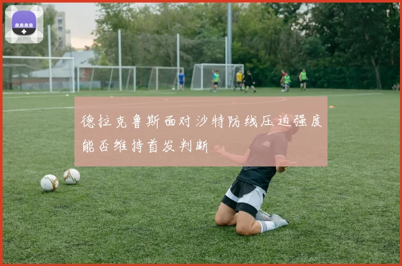 德拉克鲁斯面对沙特防线压迫强度能否维持首发判断