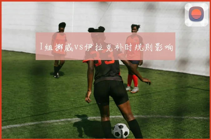 I组挪威vs伊拉克补时规则影响