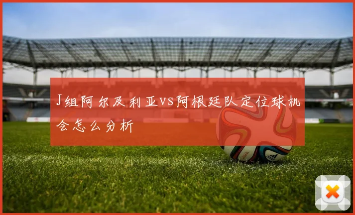 J组阿尔及利亚vs阿根廷队定位球机会怎么分析