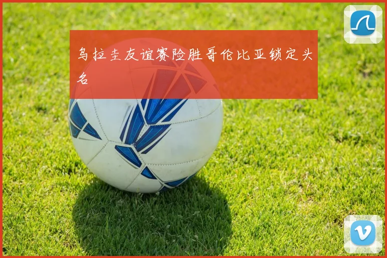 乌拉圭友谊赛险胜哥伦比亚锁定头名