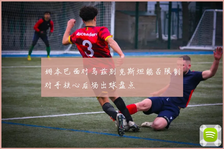 姆本巴面对乌兹别克斯坦能否限制对手核心后场出球盘点