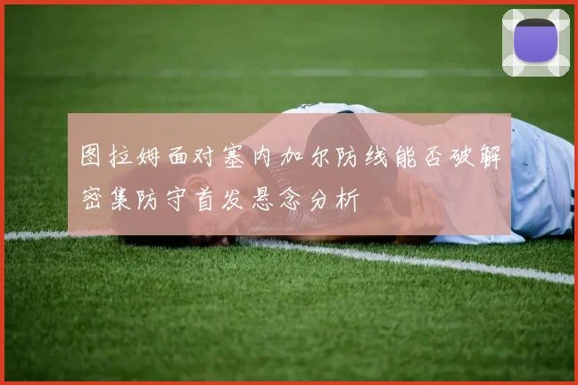 图拉姆面对塞内加尔防线能否破解密集防守首发悬念分析