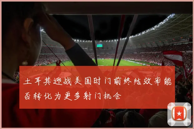 土耳其迎战美国时门前终结效率能否转化为更多射门机会
