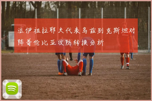 法伊祖拉耶夫代表乌兹别克斯坦对阵哥伦比亚攻防转换分析