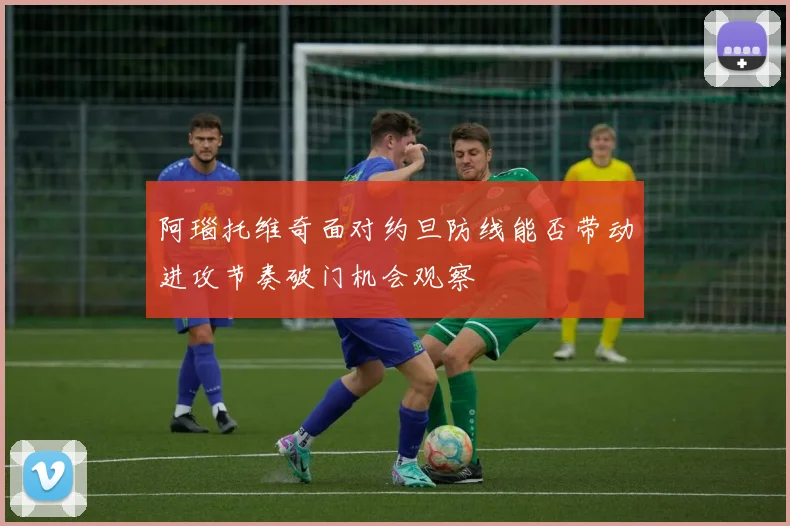 阿瑙托维奇面对约旦防线能否带动进攻节奏破门机会观察