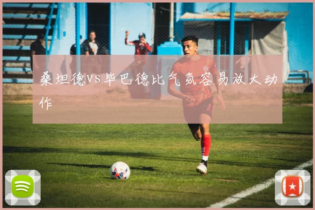 桑坦德vs毕巴德比气氛容易放大动作