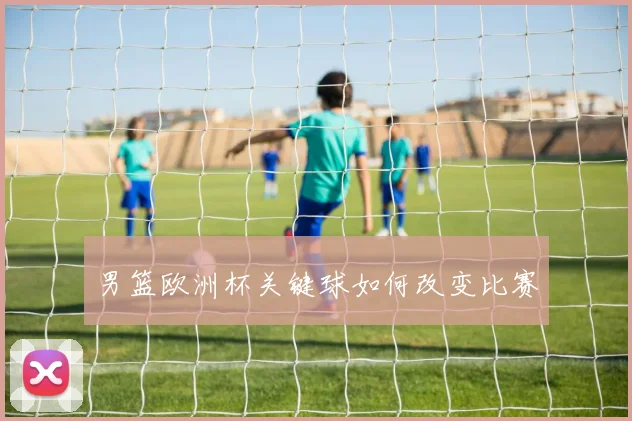 男篮欧洲杯关键球如何改变比赛