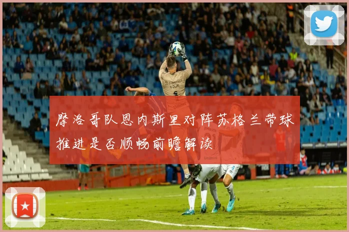 摩洛哥队恩内斯里对阵苏格兰带球推进是否顺畅前瞻解读