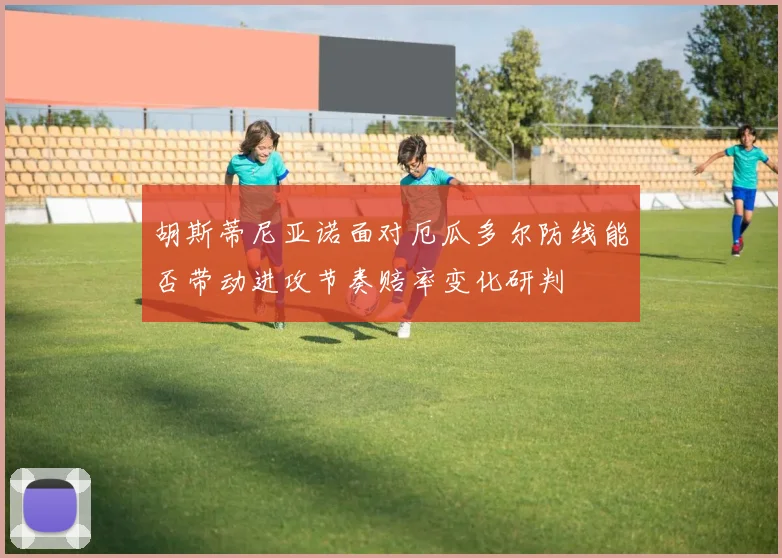 胡斯蒂尼亚诺面对厄瓜多尔防线能否带动进攻节奏赔率变化研判