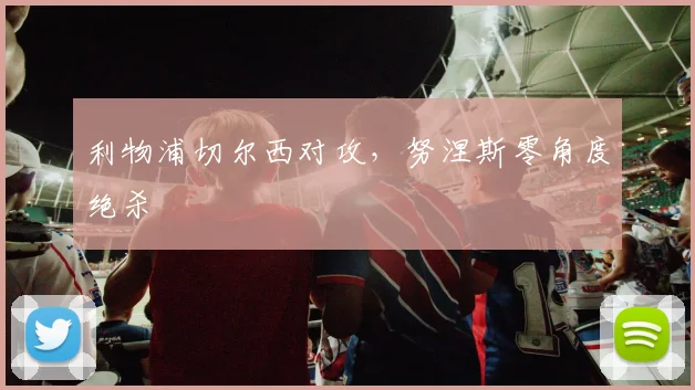 利物浦切尔西对攻，努涅斯零角度绝杀