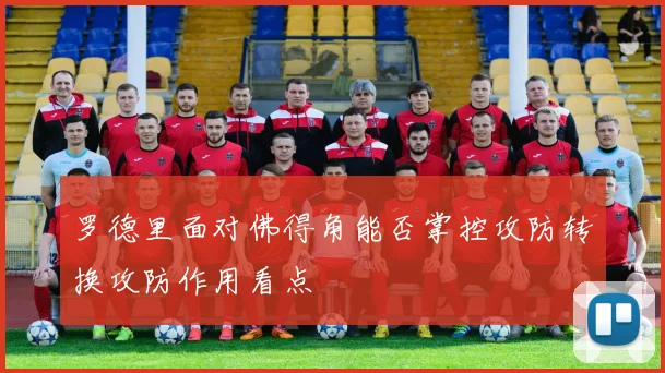 罗德里面对佛得角能否掌控攻防转换攻防作用看点