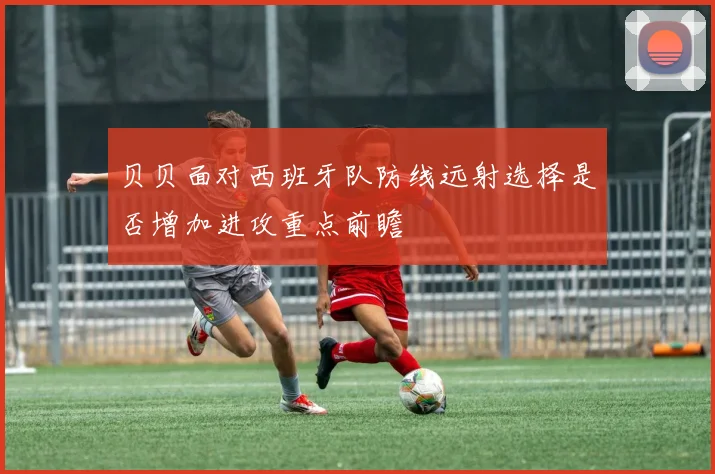 贝贝面对西班牙队防线远射选择是否增加进攻重点前瞻