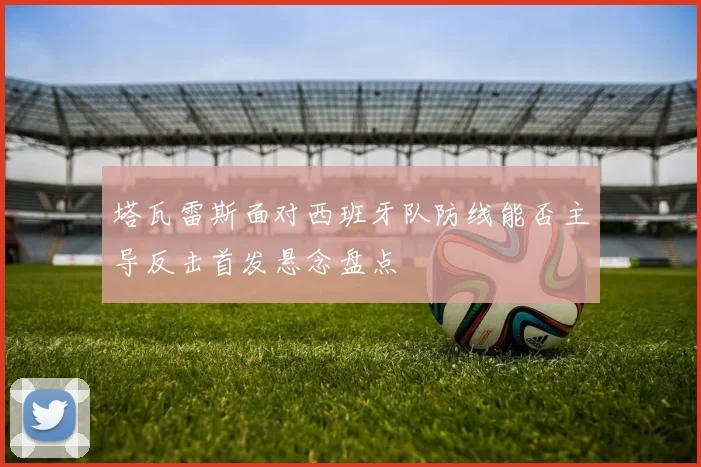 塔瓦雷斯面对西班牙队防线能否主导反击首发悬念盘点