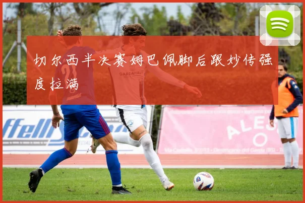 切尔西半决赛姆巴佩脚后跟妙传强度拉满