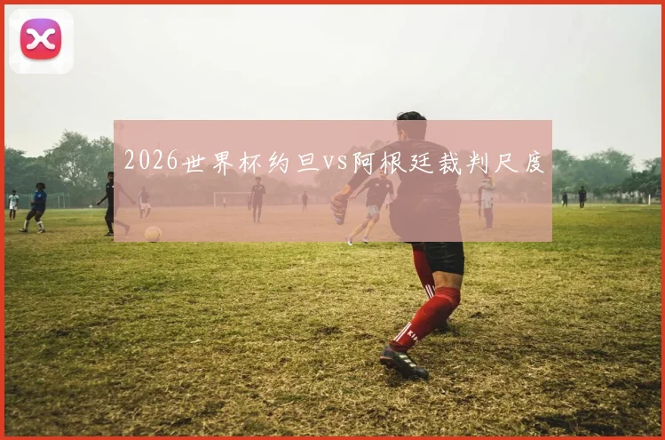 2026世界杯约旦vs阿根廷裁判尺度