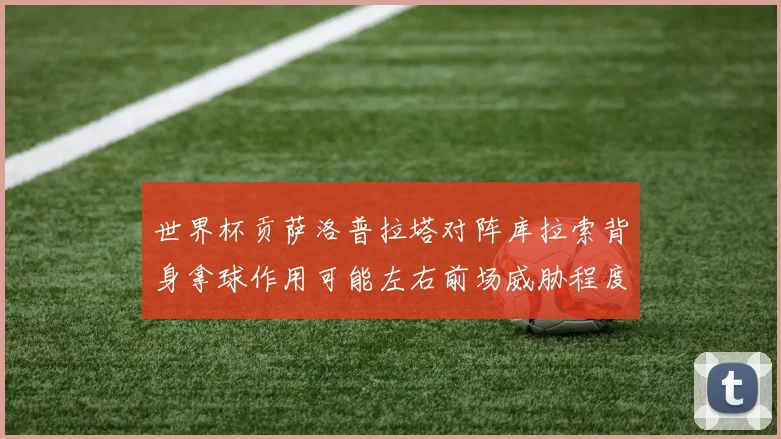 世界杯贡萨洛普拉塔对阵库拉索背身拿球作用可能左右前场威胁程度
