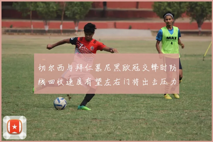 切尔西与拜仁慕尼黑欧冠交锋时防线回收速度有望左右门将出击压力