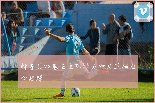 特鲁瓦vs勒芒主队88分钟后卫挡出必进球
