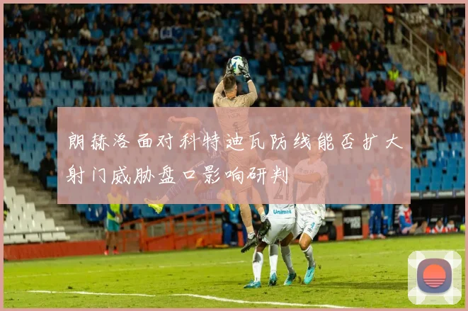 朗赫洛面对科特迪瓦防线能否扩大射门威胁盘口影响研判